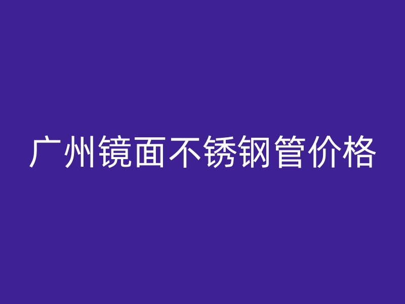广州镜面不锈钢管价格