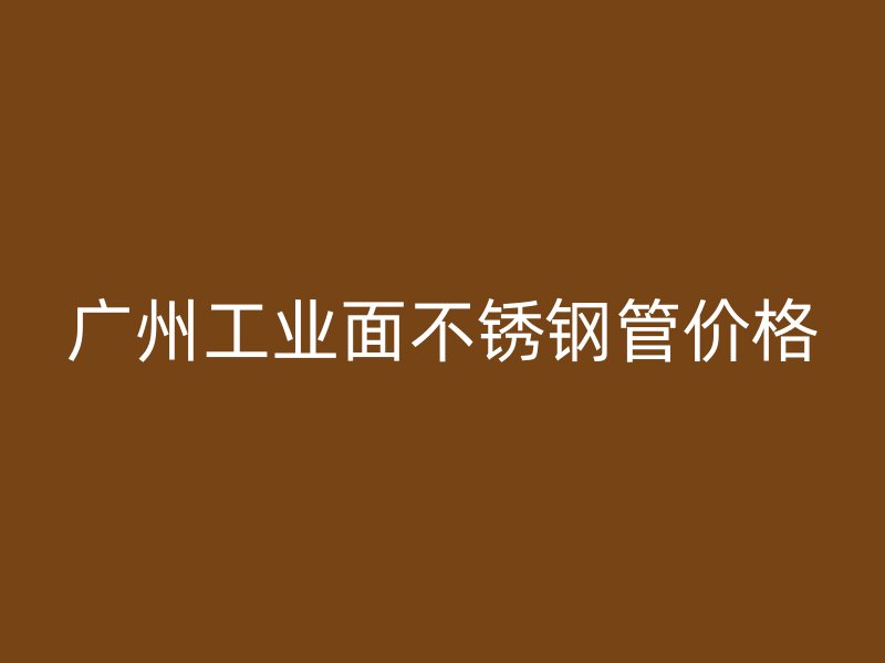 广州工业面不锈钢管价格