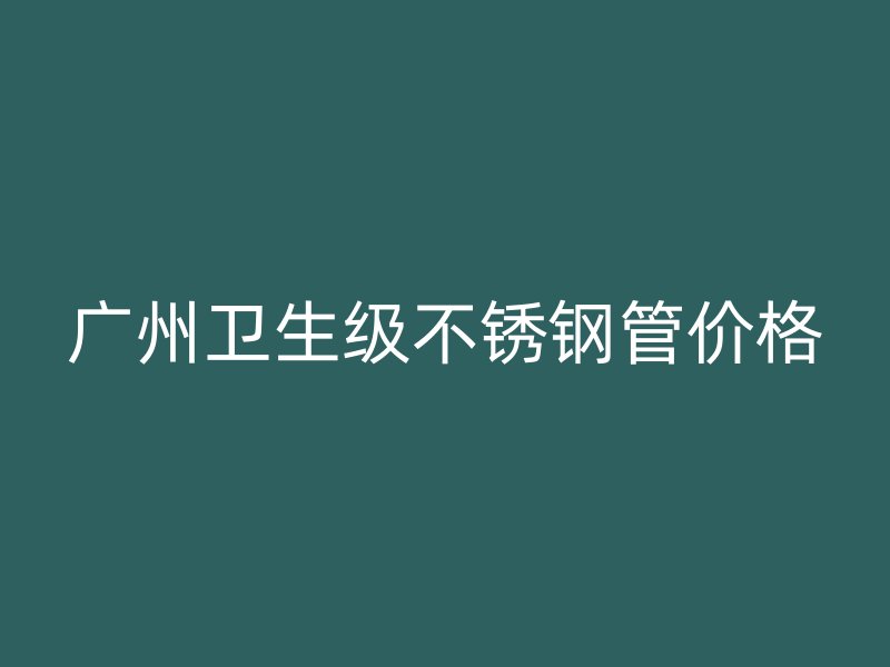 广州卫生级不锈钢管价格