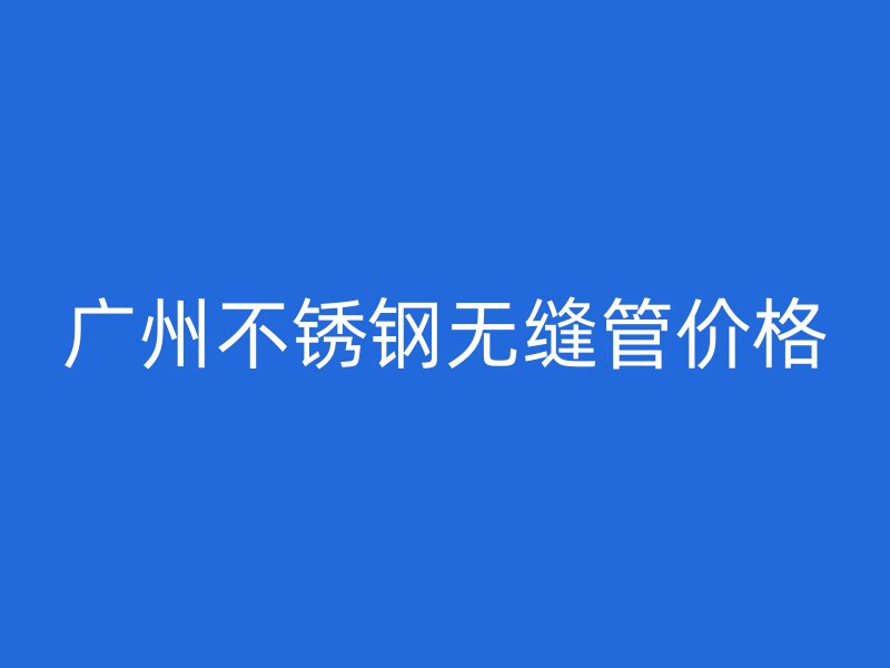 广州不锈钢无缝管价格