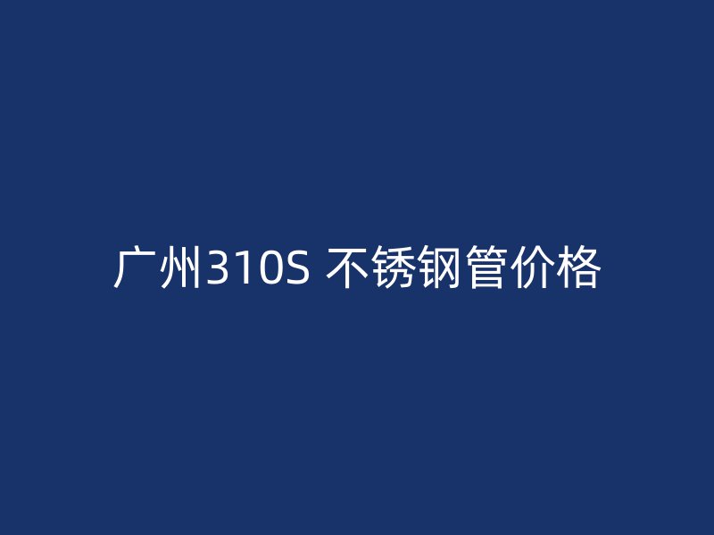 广州310S 不锈钢管价格