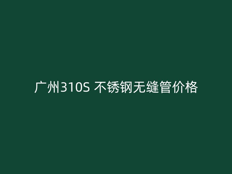 广州310S 不锈钢无缝管价格
