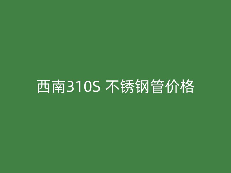 西南310S 不锈钢管价格