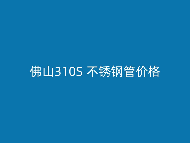 佛山310S 不锈钢管价格