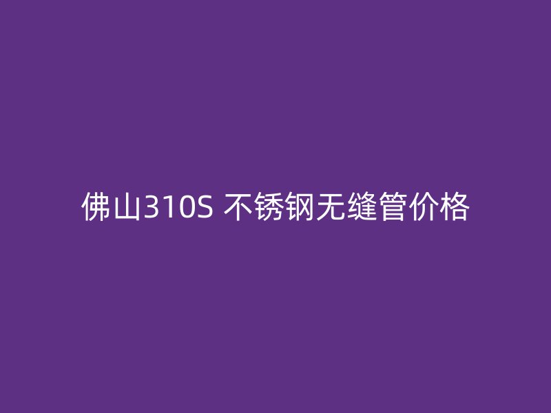 佛山310S 不锈钢无缝管价格