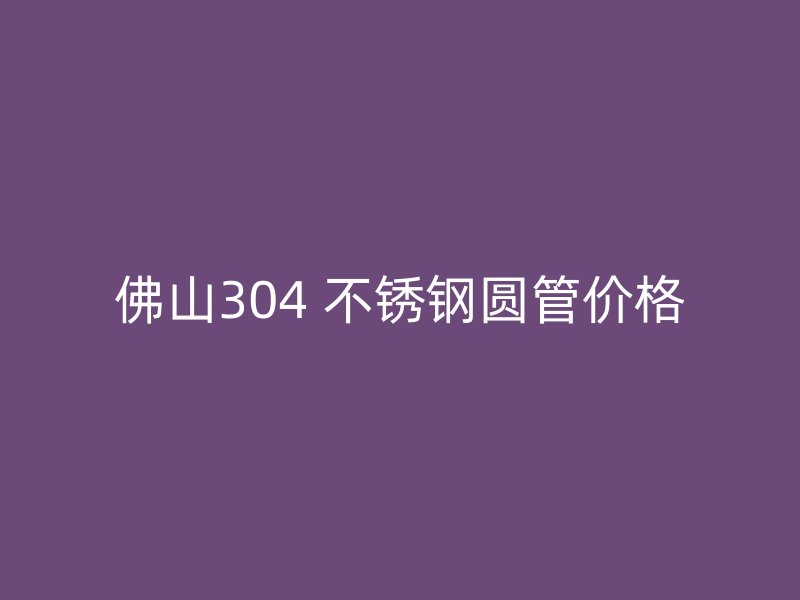 佛山304 不锈钢圆管价格
