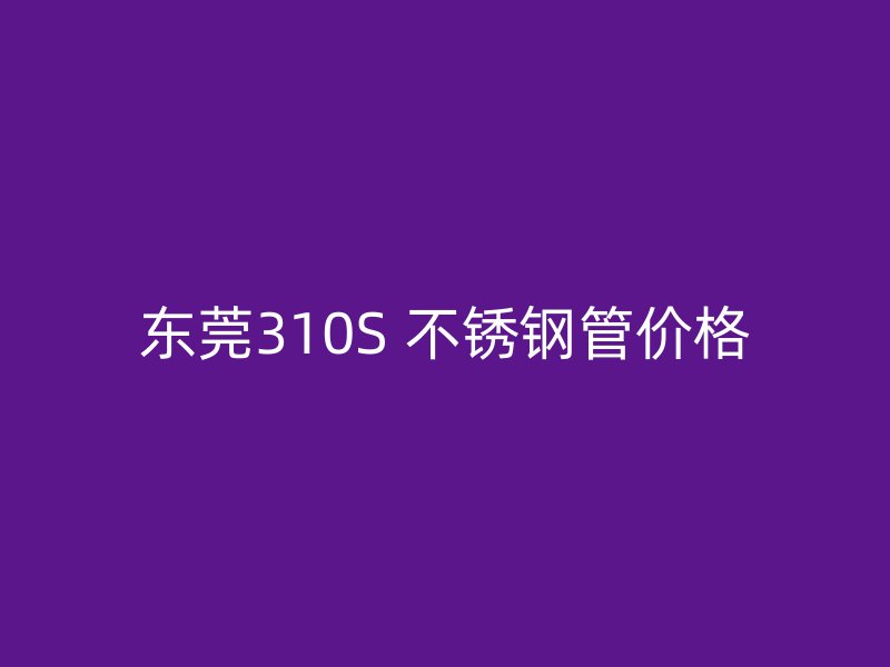 东莞310S 不锈钢管价格