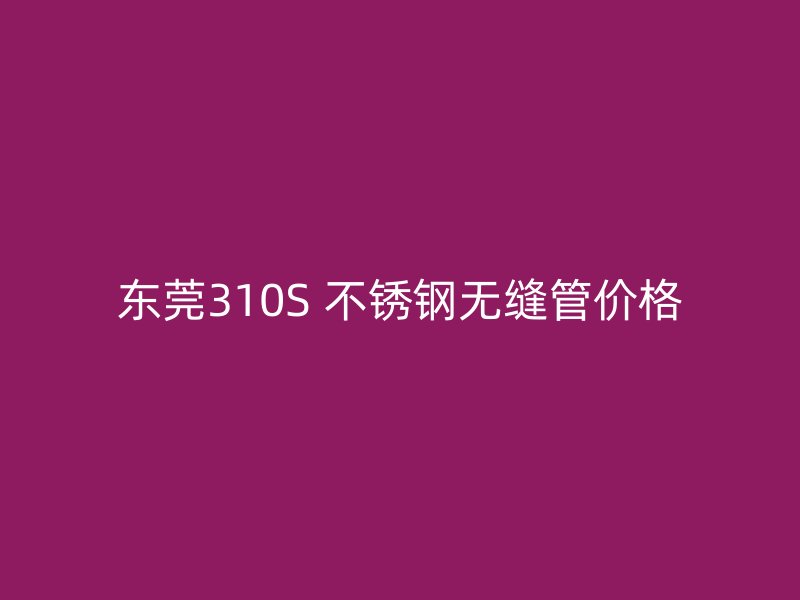 东莞310S 不锈钢无缝管价格