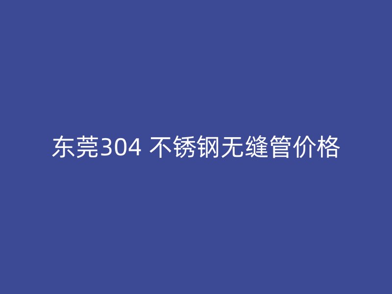 东莞304 不锈钢无缝管价格