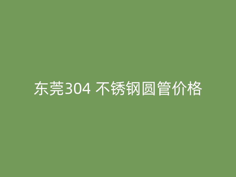 东莞304 不锈钢圆管价格