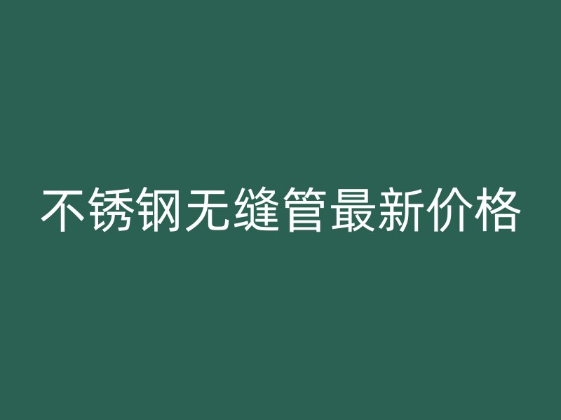 不锈钢无缝管最新价格