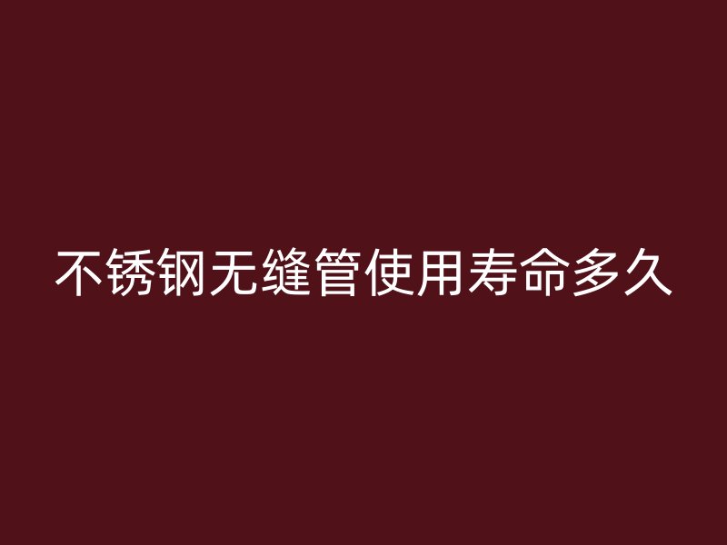 不锈钢无缝管使用寿命多久