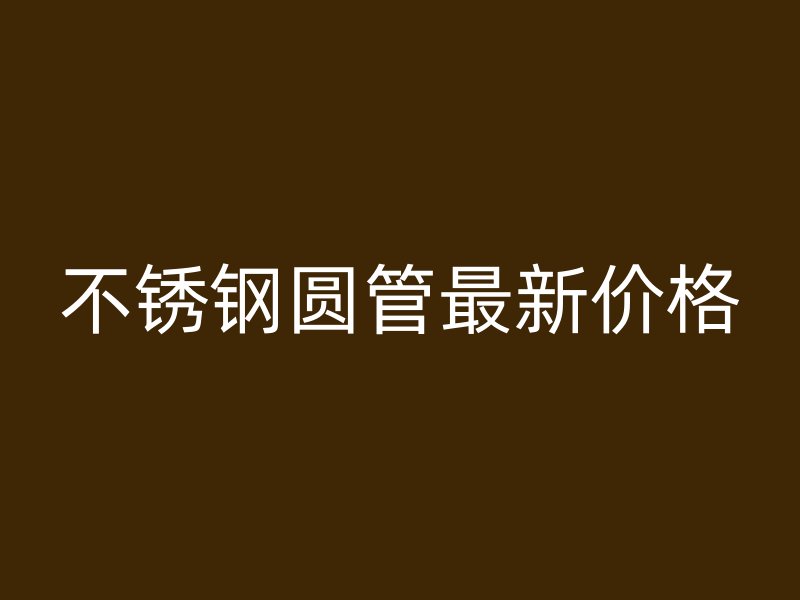 不锈钢圆管最新价格