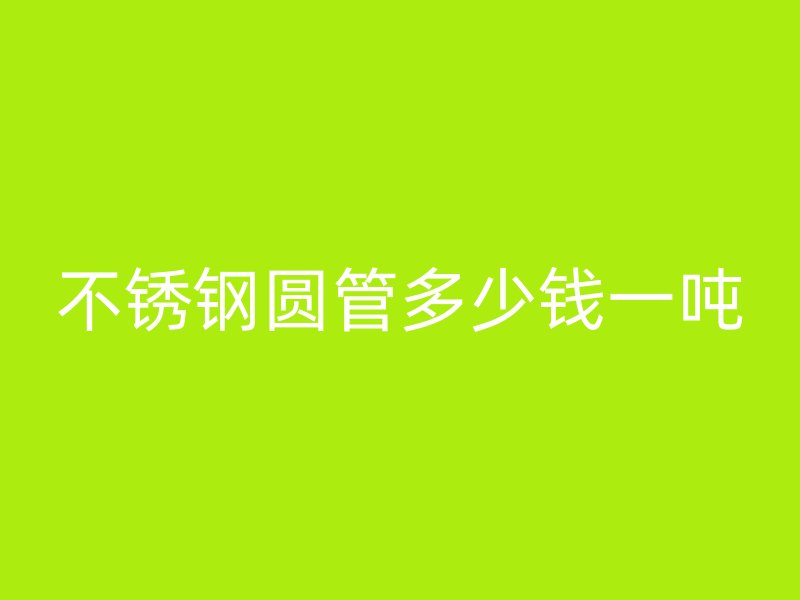 不锈钢圆管多少钱一吨