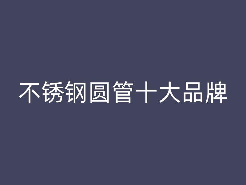 不锈钢圆管十大品牌