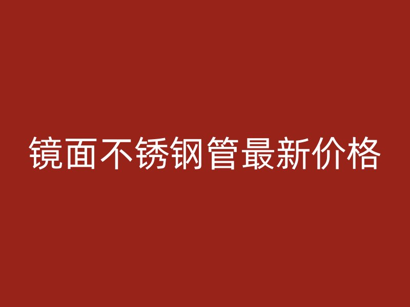镜面不锈钢管最新价格