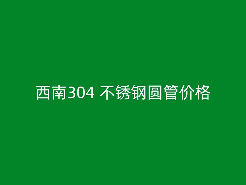西南304 不锈钢圆管价格