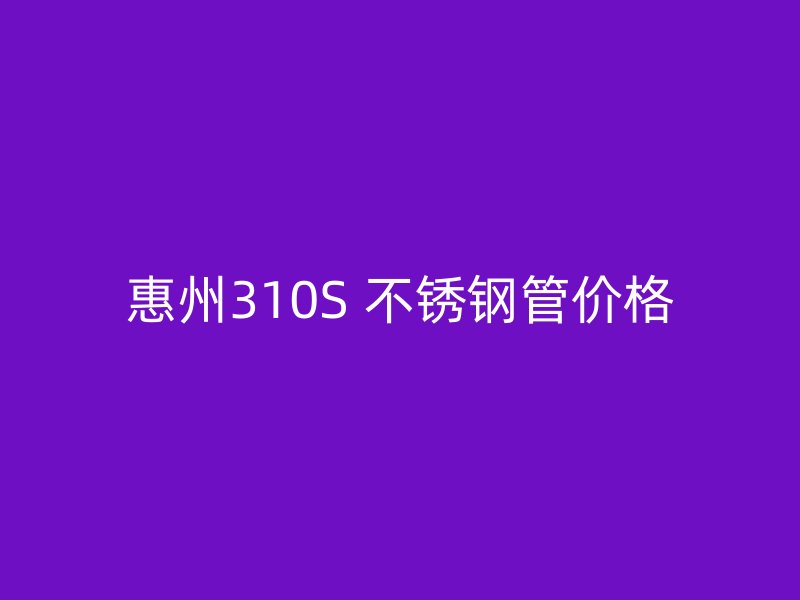 惠州310S 不锈钢管价格