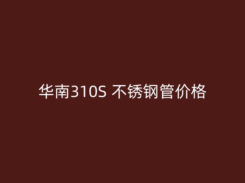 华南310S 不锈钢管价格