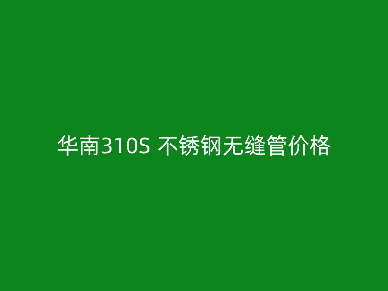 华南310S 不锈钢无缝管价格