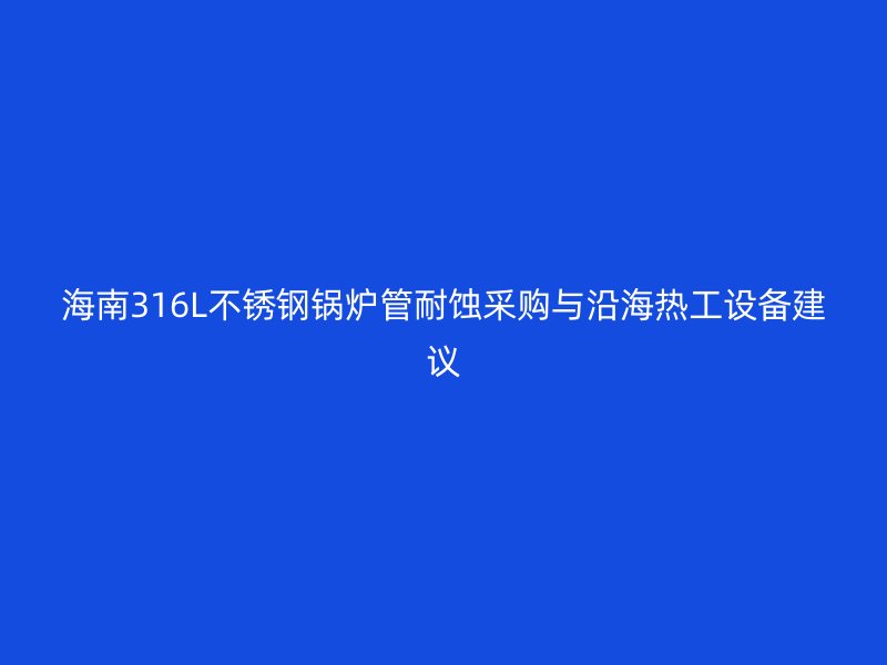 海南316L不锈钢锅炉管耐蚀采购与沿海热工设备建议