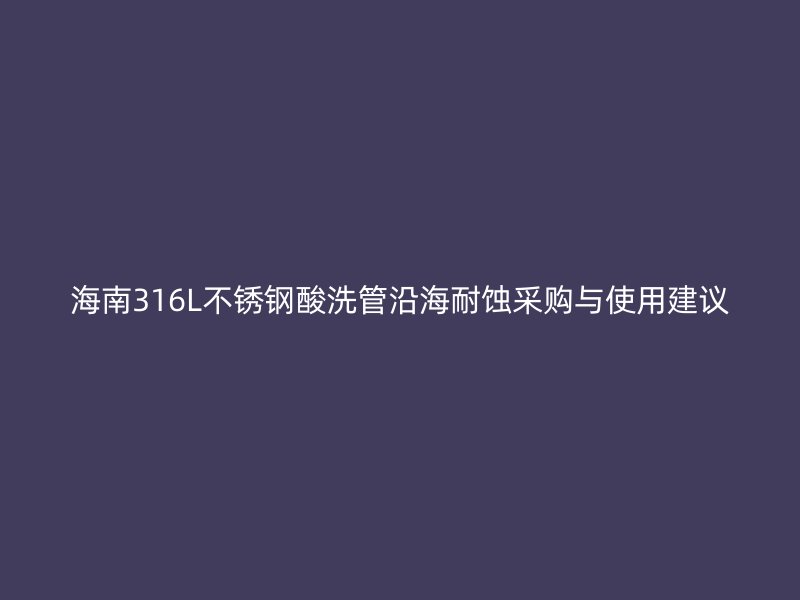 海南316L不锈钢酸洗管沿海耐蚀采购与使用建议