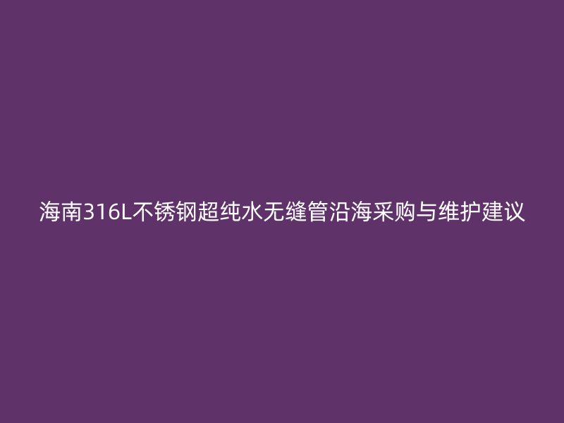 海南316L不锈钢超纯水无缝管沿海采购与维护建议