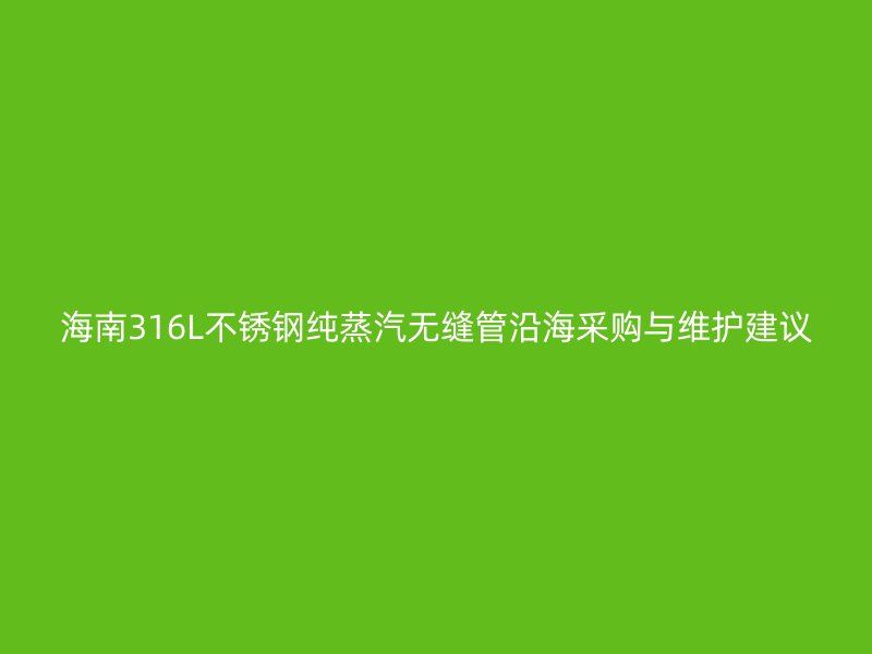 海南316L不锈钢纯蒸汽无缝管沿海采购与维护建议
