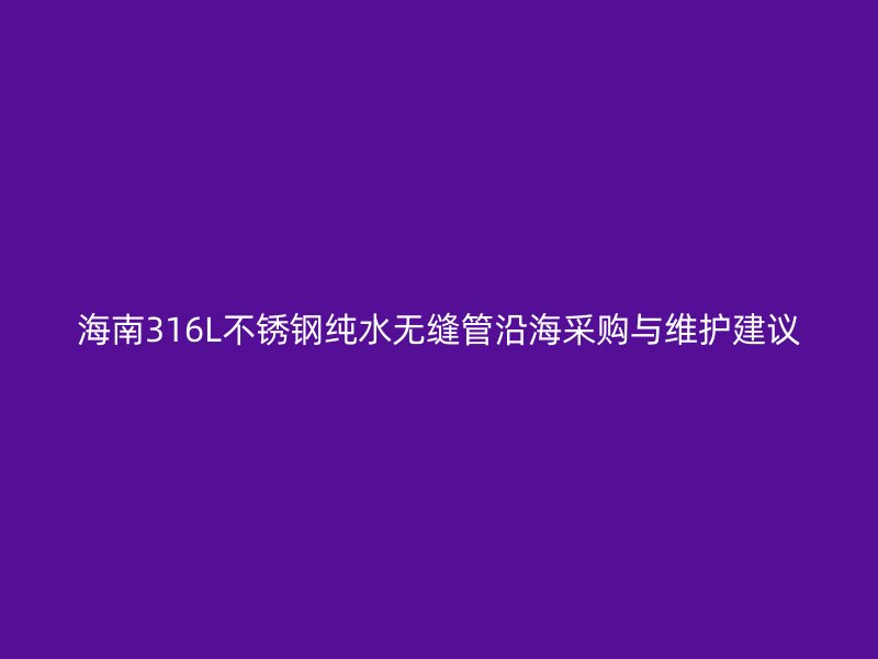 海南316L不锈钢纯水无缝管沿海采购与维护建议