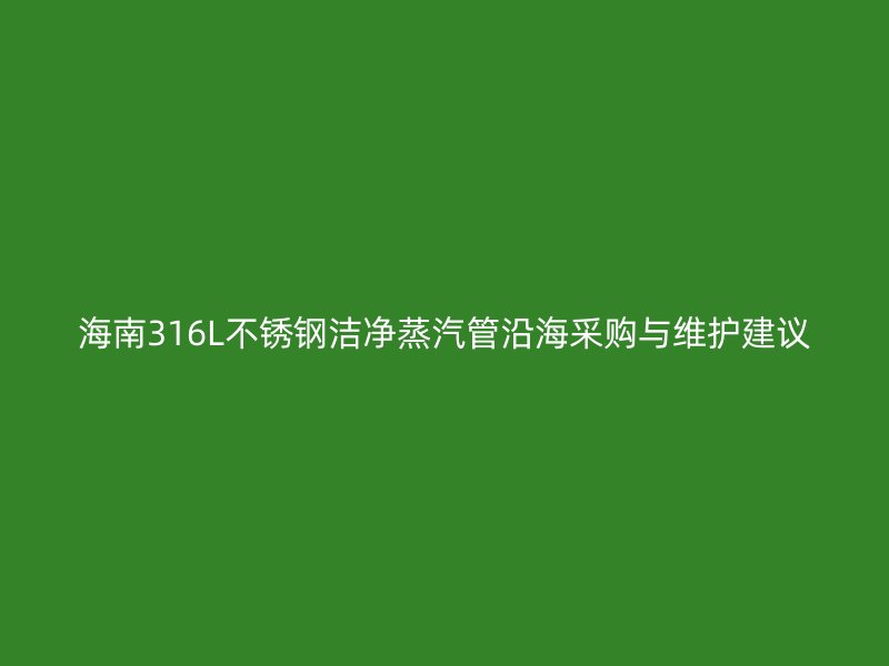 海南316L不锈钢洁净蒸汽管沿海采购与维护建议