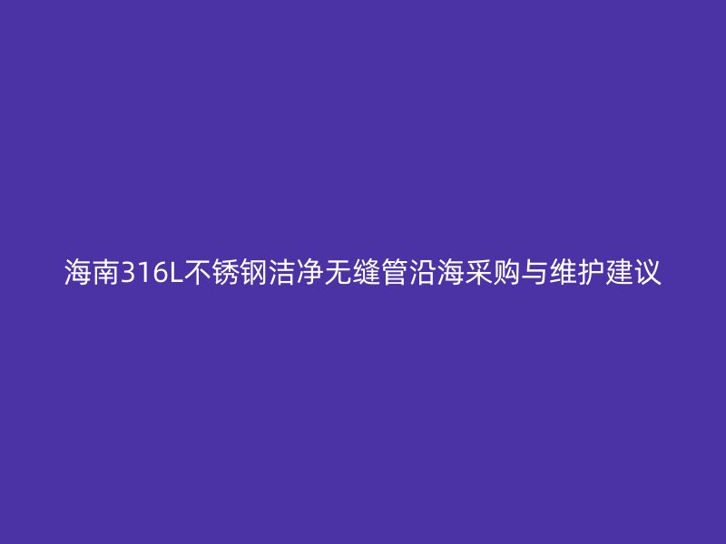 海南316L不锈钢洁净无缝管沿海采购与维护建议