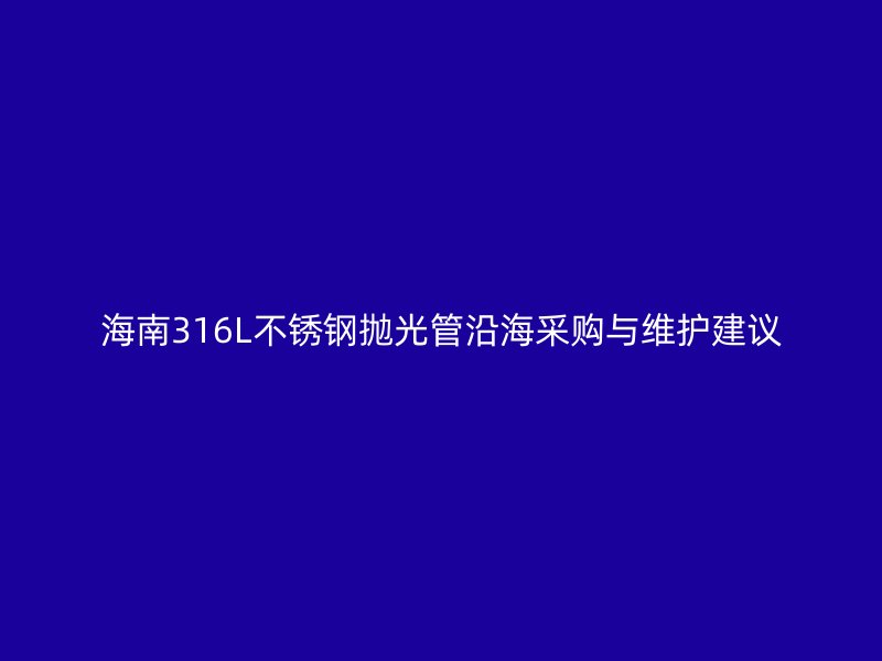 海南316L不锈钢抛光管沿海采购与维护建议