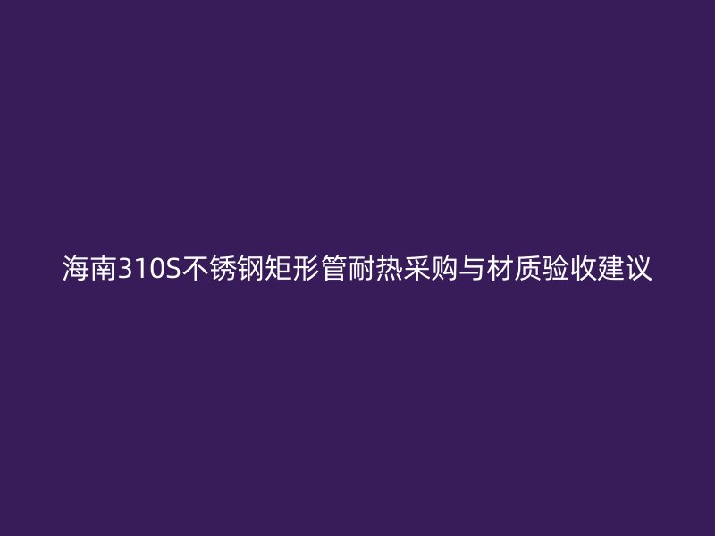 海南310S不锈钢矩形管耐热采购与材质验收建议