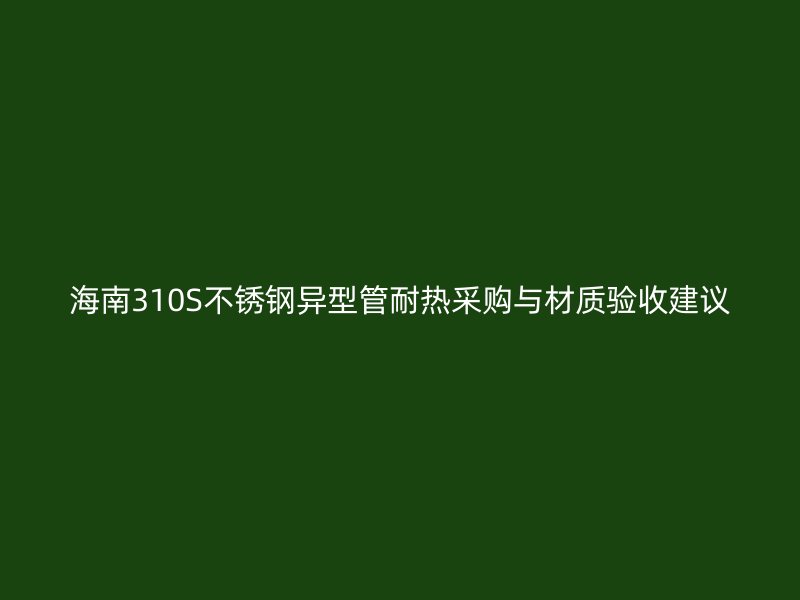 海南310S不锈钢异型管耐热采购与材质验收建议