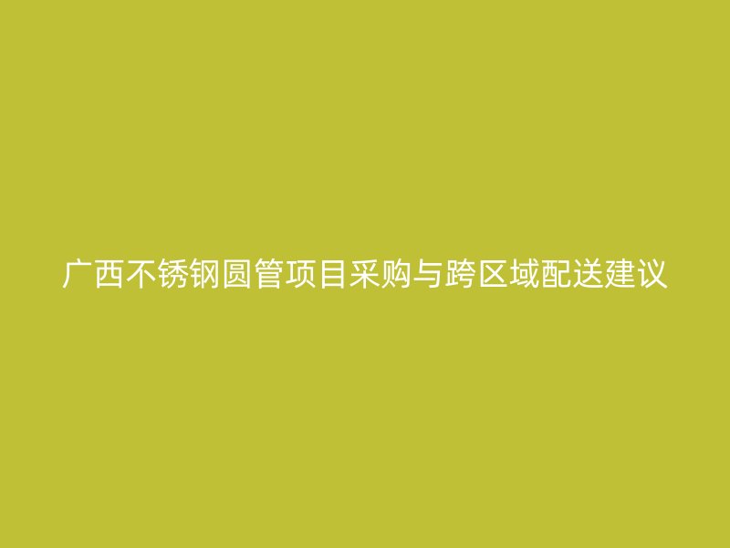 广西不锈钢圆管项目采购与跨区域配送建议