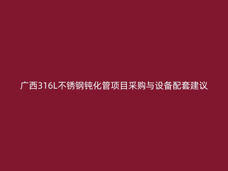 广西316L不锈钢钝化管项目采购与设备配套建议