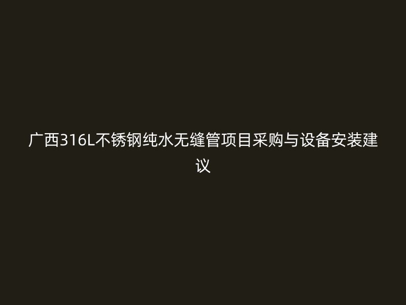 广西316L不锈钢纯水无缝管项目采购与设备安装建议