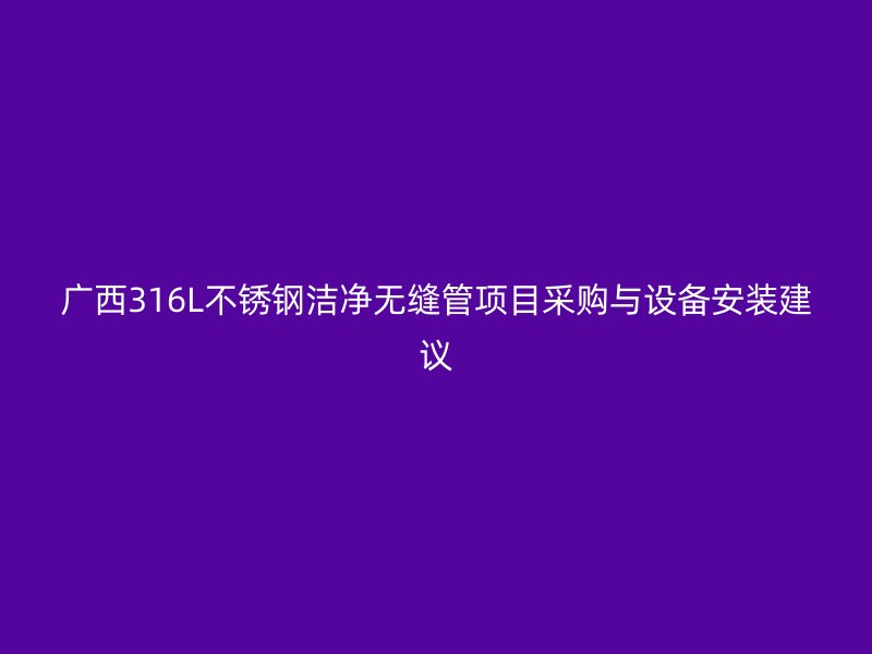 广西316L不锈钢洁净无缝管项目采购与设备安装建议
