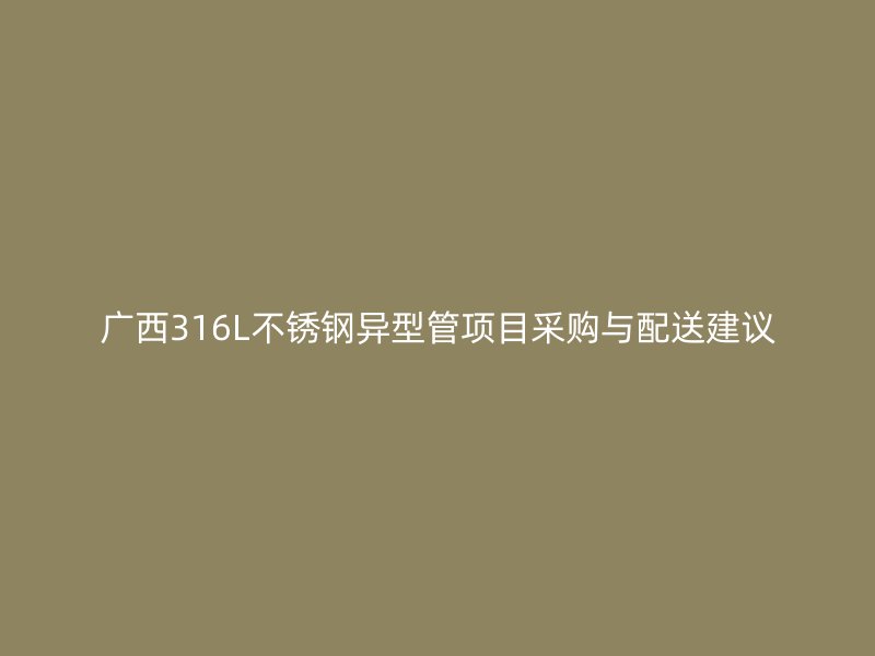 广西316L不锈钢异型管项目采购与配送建议
