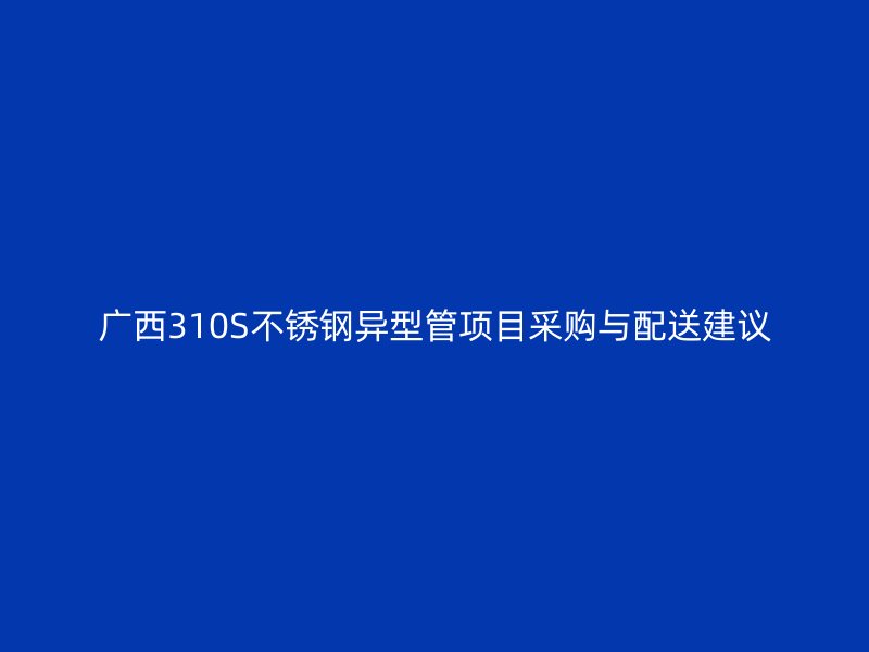 广西310S不锈钢异型管项目采购与配送建议