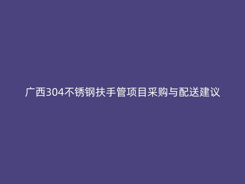 广西304不锈钢扶手管项目采购与配送建议