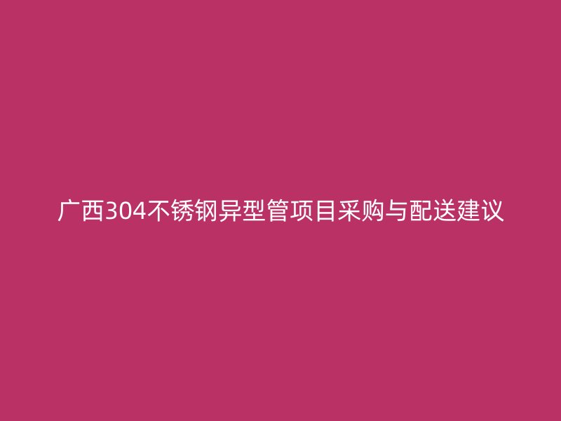 广西304不锈钢异型管项目采购与配送建议