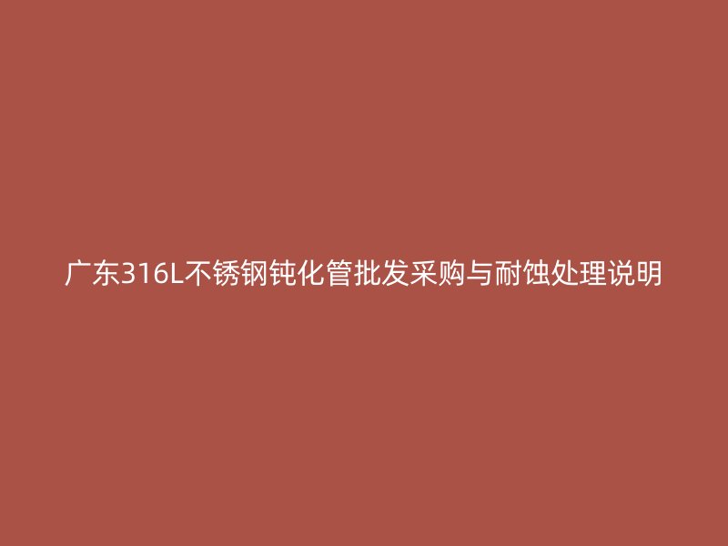 广东316L不锈钢钝化管批发采购与耐蚀处理说明