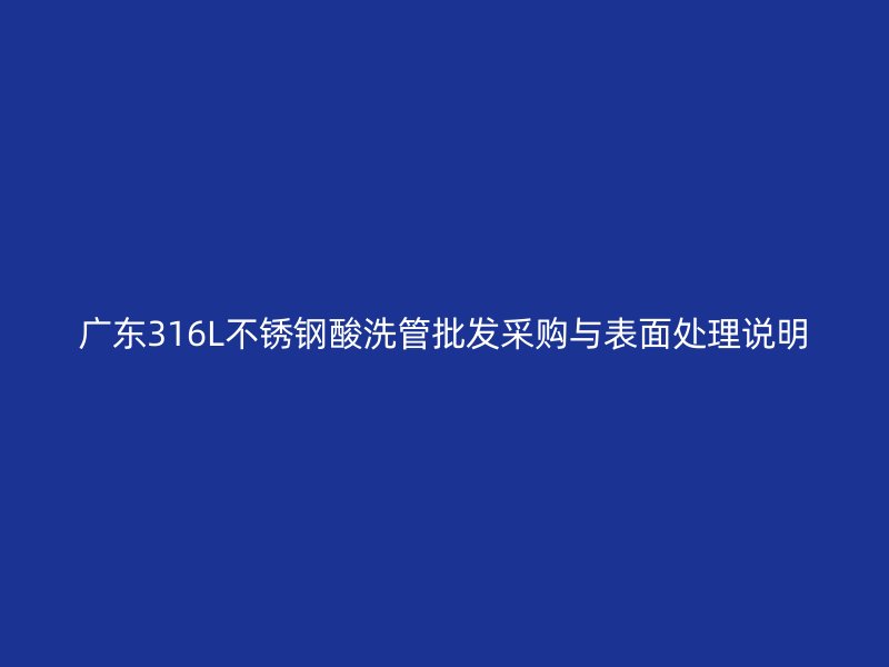 广东316L不锈钢酸洗管批发采购与表面处理说明