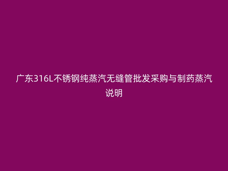 广东316L不锈钢纯蒸汽无缝管批发采购与制药蒸汽说明