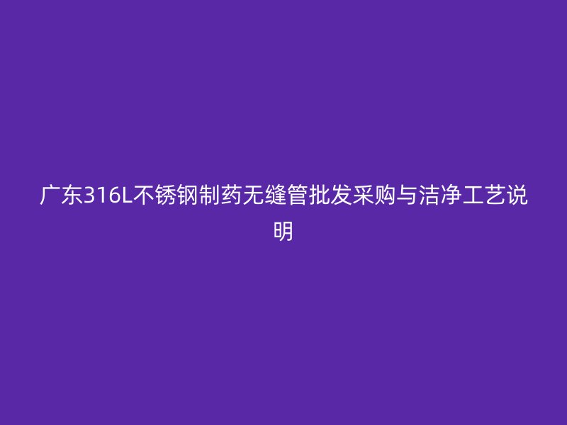 广东316L不锈钢制药无缝管批发采购与洁净工艺说明