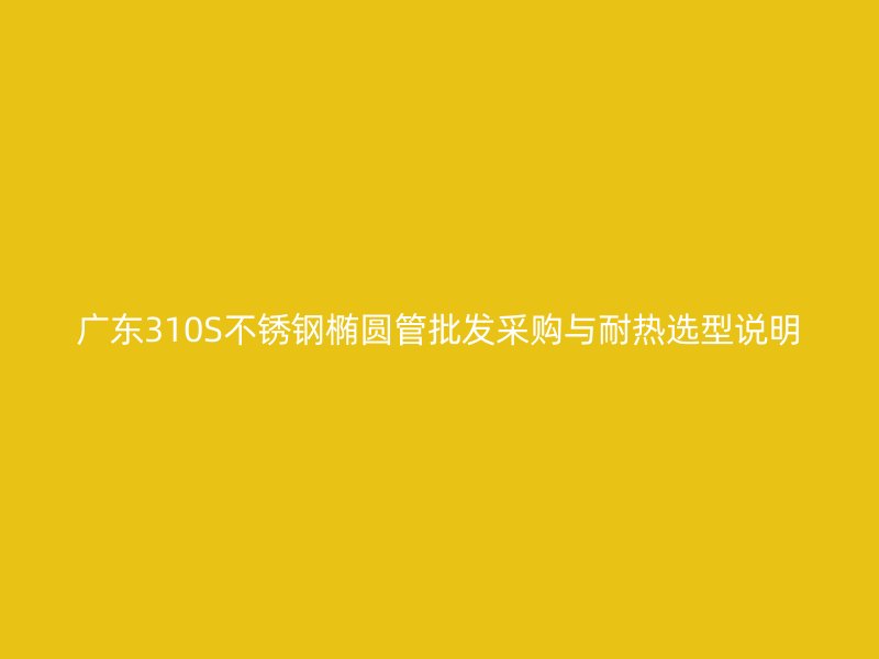 广东310S不锈钢椭圆管批发采购与耐热选型说明