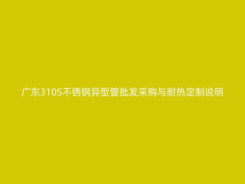 广东310S不锈钢异型管批发采购与耐热定制说明