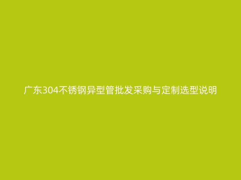 广东304不锈钢异型管批发采购与定制选型说明