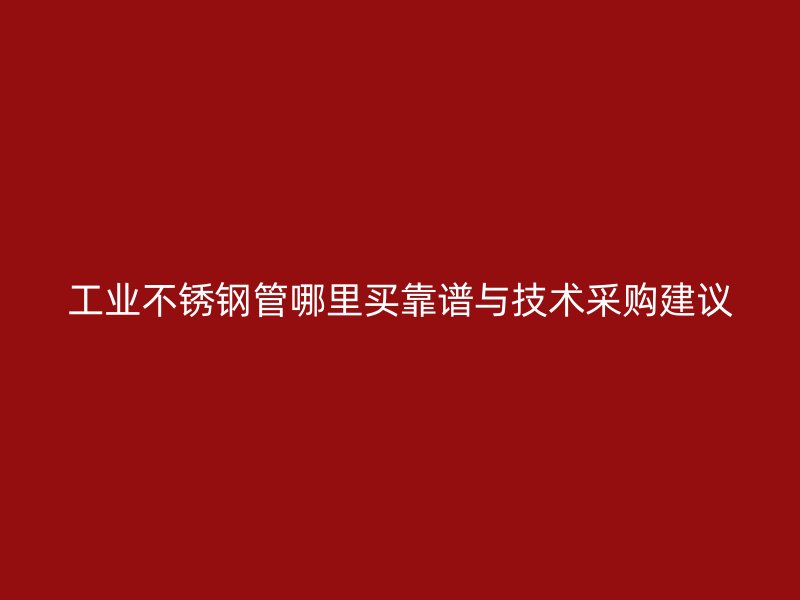 工业不锈钢管哪里买靠谱与技术采购建议